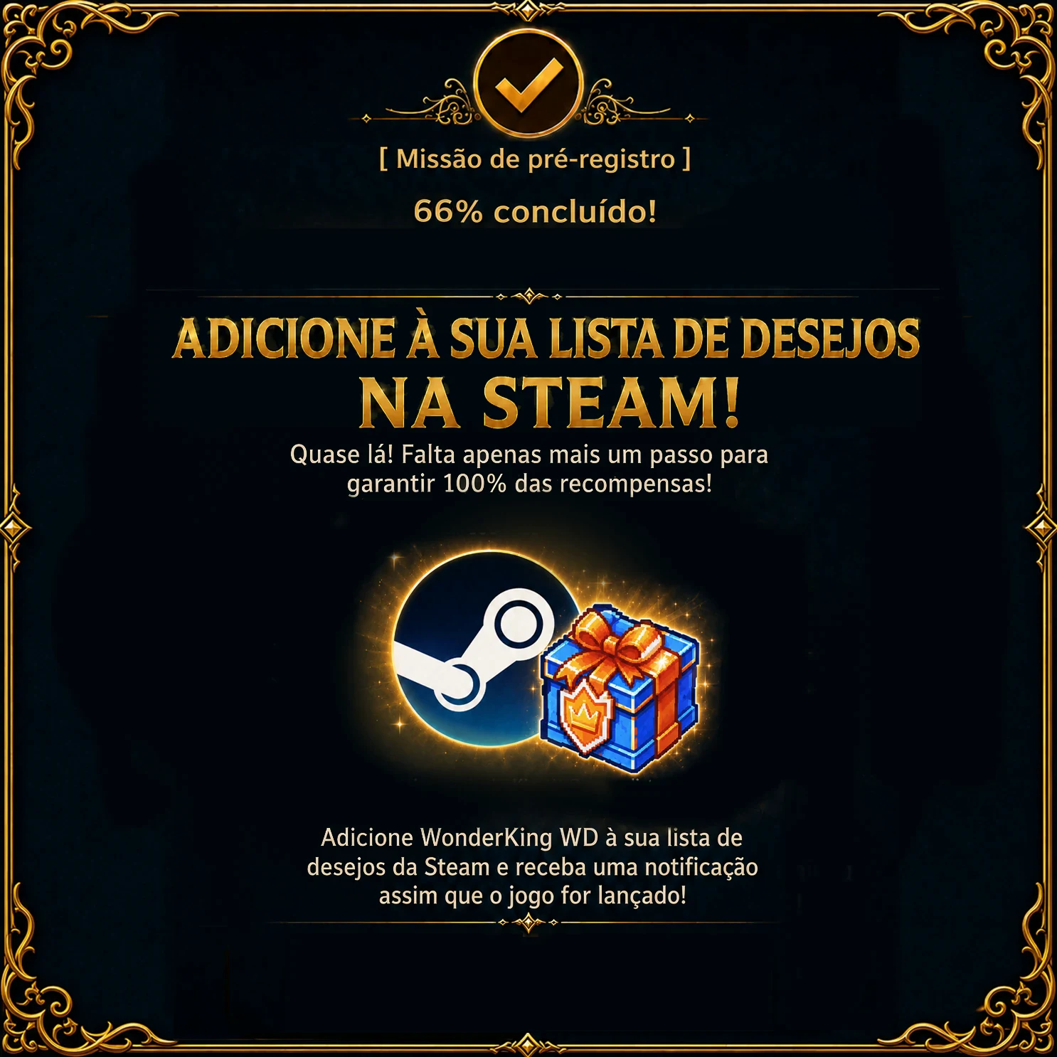 Missão de pré-registro – 66 % concluído. Adicione à sua lista de desejos na Steam! Quase lá! Falta apenas mais um passo para garantir 100 % das recompensas! Adicione WonderKing WD à sua lista de desejos da Steam e receba uma notificação assim que o jogo for lançado!